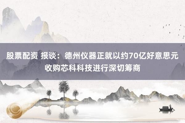 股票配资 报谈：德州仪器正就以约70亿好意思元收购芯科科技进行深切筹商