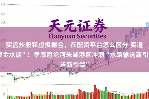 实盘炒股和虚拟撮合，在配资平台怎么区分 买通“黄金水谈”！孝感港沦河朱湖港区冲刺“水路输送新引擎”