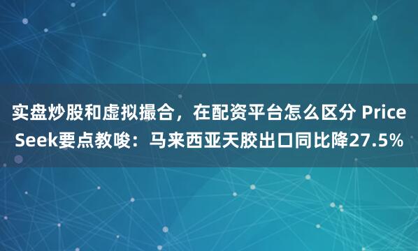 实盘炒股和虚拟撮合，在配资平台怎么区分 PriceSeek要点教唆：马来西亚天胶出口同比降27.5%