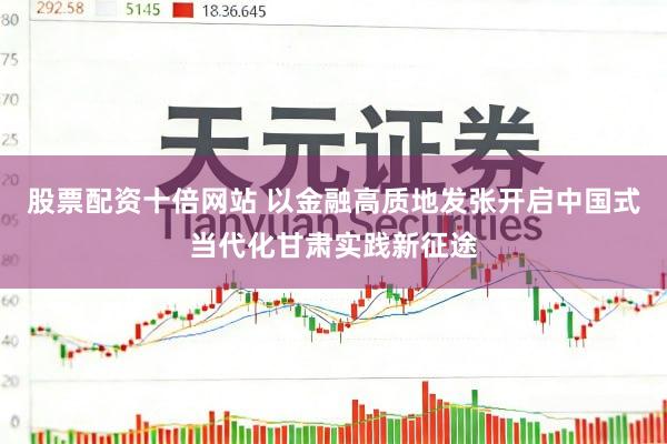 股票配资十倍网站 以金融高质地发张开启中国式当代化甘肃实践新征途