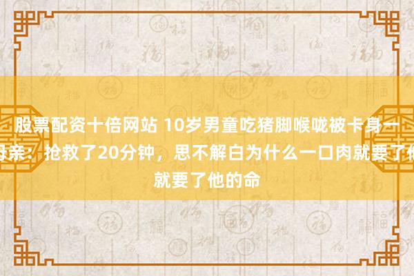 股票配资十倍网站 10岁男童吃猪脚喉咙被卡身一火，母亲：抢救了20分钟，思不解白为什么一口肉就要了他的命