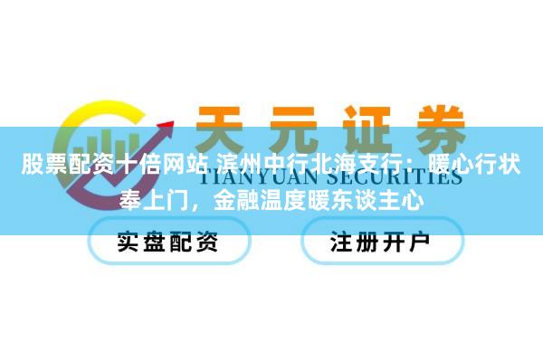 股票配资十倍网站 滨州中行北海支行：暖心行状奉上门，金融温度暖东谈主心