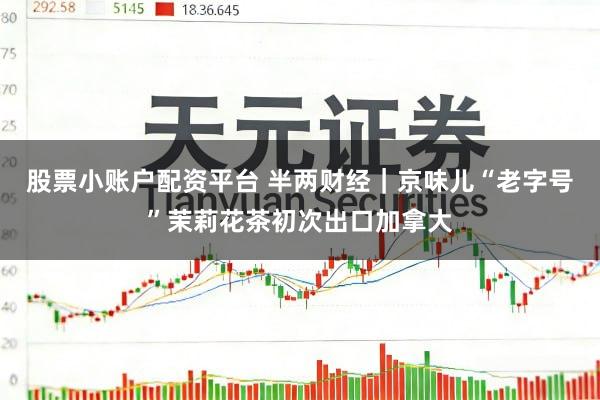 股票小账户配资平台 半两财经｜京味儿“老字号”茉莉花茶初次出口加拿大