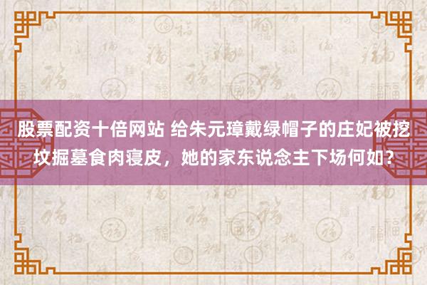 股票配资十倍网站 给朱元璋戴绿帽子的庄妃被挖坟掘墓食肉寝皮，她的家东说念主下场何如？