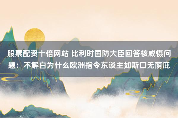 股票配资十倍网站 比利时国防大臣回答核威慑问题：不解白为什么欧洲指令东谈主如斯口无荫庇