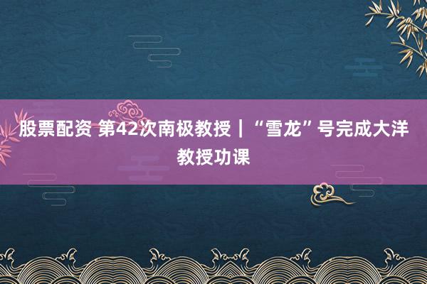股票配资 第42次南极教授｜“雪龙”号完成大洋教授功课