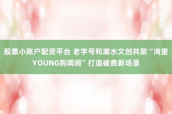 股票小账户配资平台 老字号和潮水文创共聚“湾里YOUNG购阛阓”打造破费新场景