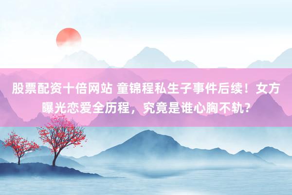 股票配资十倍网站 童锦程私生子事件后续！女方曝光恋爱全历程，究竟是谁心胸不轨？