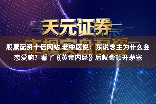 股票配资十倍网站 老中医说：东说念主为什么会恋爱脑？看了《黄帝内经》后就会顿开茅塞