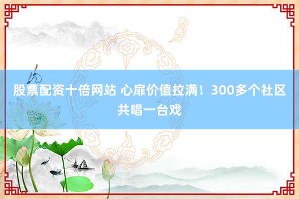 股票配资十倍网站 心扉价值拉满！300多个社区共唱一台戏