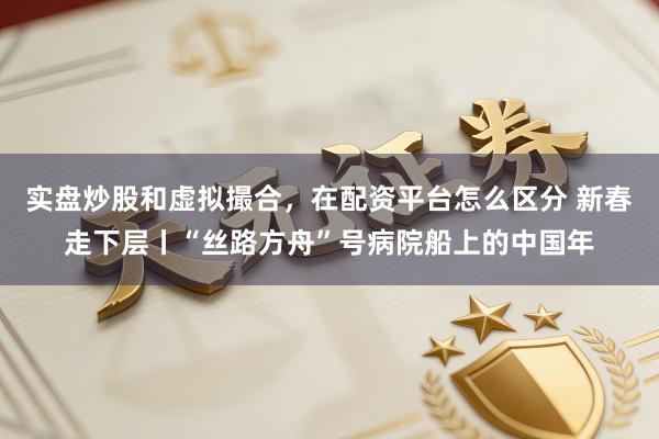 实盘炒股和虚拟撮合，在配资平台怎么区分 新春走下层丨“丝路方舟”号病院船上的中国年