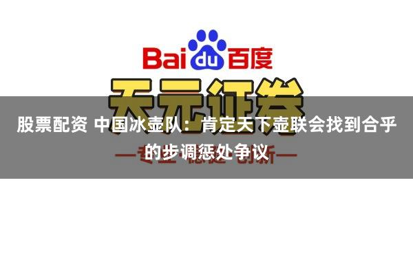 股票配资 中国冰壶队：肯定天下壶联会找到合乎的步调惩处争议