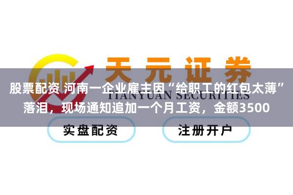 股票配资 河南一企业雇主因“给职工的红包太薄”落泪，现场通知追加一个月工资，金额3500