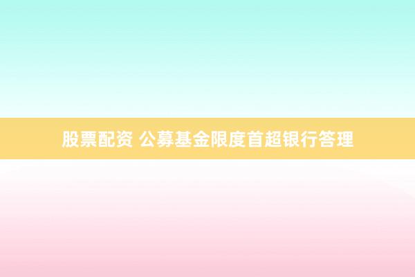 股票配资 公募基金限度首超银行答理
