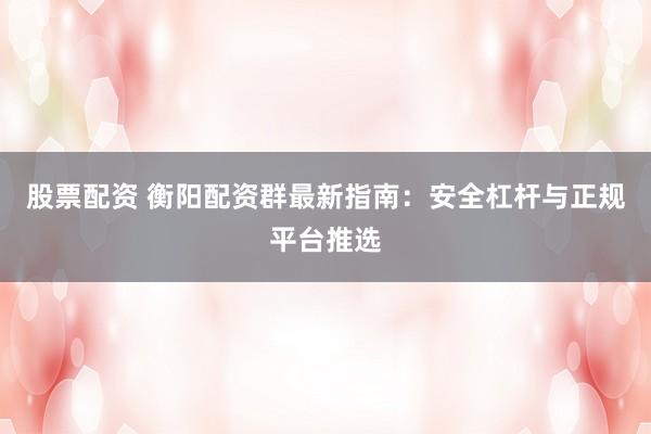 股票配资 衡阳配资群最新指南：安全杠杆与正规平台推选
