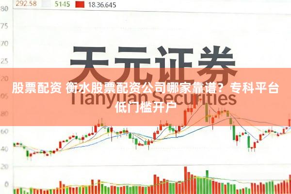 股票配资 衡水股票配资公司哪家靠谱？专科平台低门槛开户