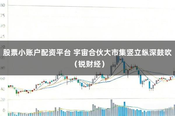 股票小账户配资平台 宇宙合伙大市集竖立纵深鼓吹（锐财经）