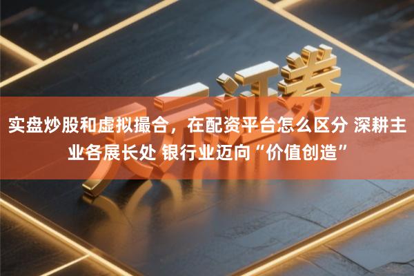 实盘炒股和虚拟撮合，在配资平台怎么区分 深耕主业各展长处 银行业迈向“价值创造”