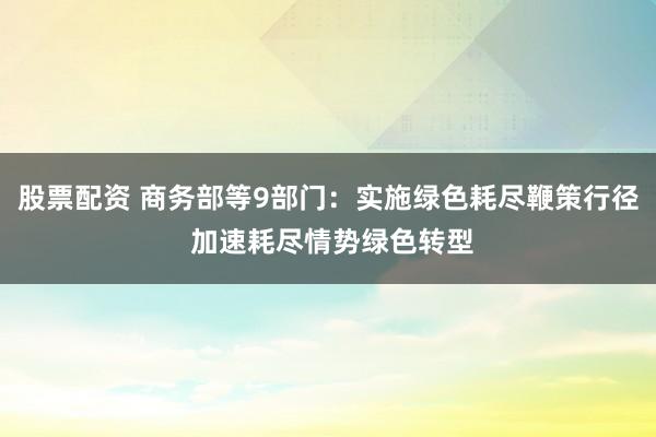股票配资 商务部等9部门：实施绿色耗尽鞭策行径 加速耗尽情势绿色转型