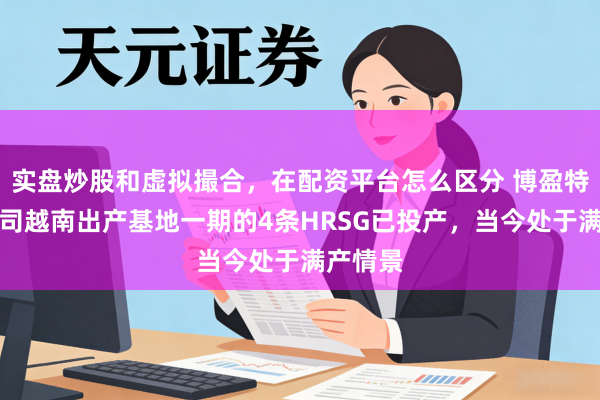 实盘炒股和虚拟撮合，在配资平台怎么区分 博盈特焊：公司越南出产基地一期的4条HRSG已投产，当今处于满产情景