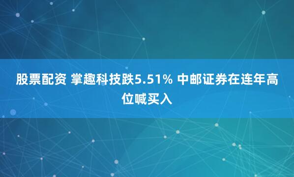 股票配资 掌趣科技跌5.51% 中邮证券在连年高位喊买入