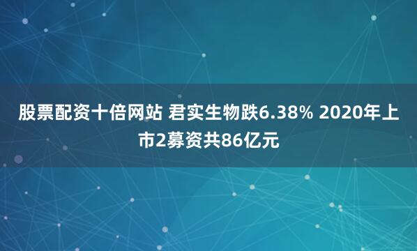 股票配资十倍网站 君实生物跌6.38% 2020年上市2募资共86亿元