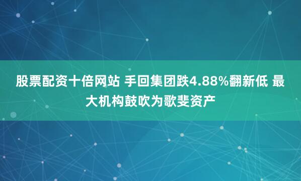 股票配资十倍网站 手回集团跌4.88%翻新低 最大机构鼓吹为歌斐资产