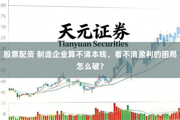 股票配资 制造企业算不清本钱、看不清盈利的困局怎么破？