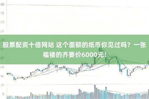 股票配资十倍网站 这个面额的纸币你见过吗？一张褴褛的齐要价6000元！