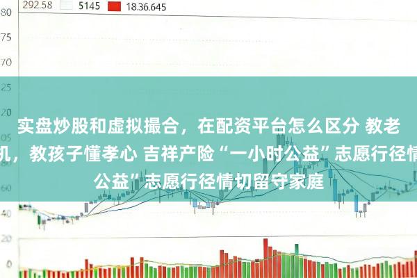 实盘炒股和虚拟撮合，在配资平台怎么区分 教老东谈主用手机，教孩子懂孝心 吉祥产险“一小时公益”志愿行径情切留守家庭